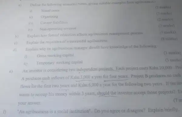 f)
Define the following economic terms, giving suitable examples from agribusiness:-
(2 marks)
i) Social costs
(2 marks)
ii) Organizing
iii) Curren: liabilities
(2 marks)
iv) Non-operating revenue
(2 marks)
b) Explain how formal education affects agribusiness management process
(5 marks)
c) Explain the requisites of a successful agribusiness
(8 marks)
d)
Explain why an agribusiness manager should have knowledge of the following:
(3 marks)
i) Gross working capital
ii) Temporary working capital
(3 marks)
e)
An investor is considering two independent projects Each project costs Kshs 10,000 Pro
A produces cash inflows of Kshs.3,000 a year for four years. Project B produces no cash
flows for the first two years and Kshs.6,000 a year for the following two years. If the in
wants to recoup his money within 3 years should the investor accept those projects?E
your answer.
7m
"An agribusiness is a social institution". Do you agree or disagree?Explain briefly.