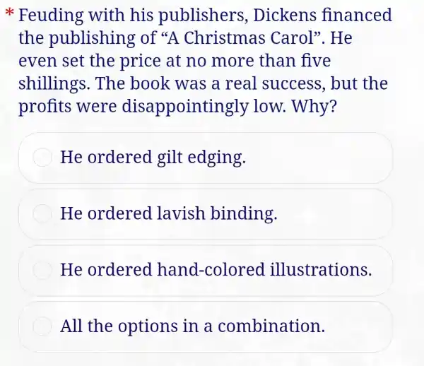 * Feuding with his publishers , Dickens financed
the publishing of Christmas Carol". He
even set the price at no more than five
shillings . The book was a real success , but the
profits were disappointingly low. Why?
He ordered gilt edging.
He ordered lavish binding.
He ordered hand -colored illustrations.
All the options in a combination.