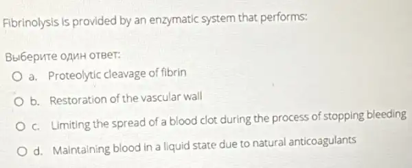 Fibrinolysis is provided by an enzymatic system that performs:
Bbl6epute opuH oTBer:
a. Proteolytic cleavage of fibrin
b. Restoration of the vascular wall
c. Limiting the spread of a blood clot during the process of stopping bleeding
d. Maintaining blood in a liquid state due to natural anticoagulants