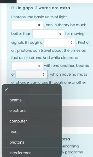 Fill in gaps. 2 words are extra
Photons, the basic units of light
square  , can in theory be much
better than square  for moving
signals through a square  First of
all, photons can travel about the times as
fast as electrons . And while electrons
square  with one another , beams
of square  , which have no mass
or charge, can cross through one another
square 
beams
electrons
computer
react
photons
xtra
ecoming
y y programs