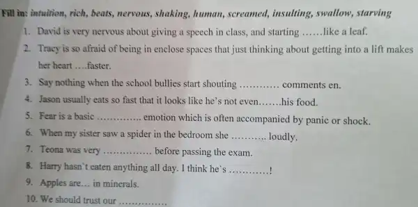 Fill in: intuition , rich, beats , nervous , shaking,, human,screamed,insulting , swallow,starving
1. David is very nervous about giving a speech in class,and starting __ like a leaf.
2. Tracy is so afraid of being in enclose spaces that just thinking about getting into a lift makes
her heart __ faster.
3. Say nothing when the school bullies start shouting __ comments en.
4. Jason usually eats so fast that it looks like he's not even __ his food.
5. Fear is a basic __
emotion which is often accompanied by panic or shock.
6. When my sister saw a spider in the bedroom she __ loudly
7. Teona was very __ before passing the exam.
8. Harry hasn't eaten anything all day. I think he's __
9. Apples are ... in minerals.
10. We should trust our __