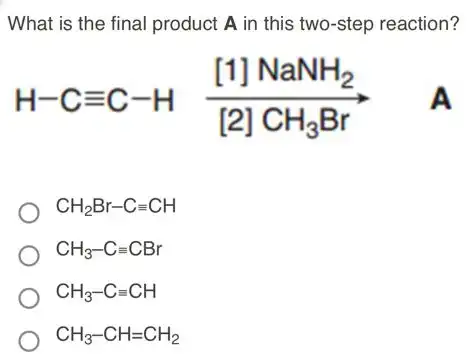 What is the final product A in this two-step reaction?
H-Cequiv C-H ([1]NaNH_(2))/([2]CH_(3)Br) A
CH_(2)Br-Cequiv CH
CH_(3)-Cequiv CBr
CH_(3)-Cequiv CH
CH_(3)-CH=CH_(2)