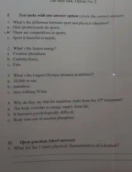 The final task , Option No. 2
I. Test tasks with one answer option (circle the correct answer)
1. What's the difference between sport and physical education?
a. Only professionals do sports;
Lb. There are competitions in sports;
c. Sport is harmful to health:
2. What's the fastest energy?
a. Creatine phosphate;
b. Carbohydrates;
c. Fats.
3. What's the longest Olympic distance in athletics?
a. 10.000 m run;
b. marathon;
c. race walking 50 km.
4. Why do they say that the marathon starts from the
35^th kilometer?
a. The body switches to energy supply from fat;
b. It becomes psychologically difficult;
c. Body runs out of creatine phosphate.
11. Open question (short answer)
1. What are the 5 main physical characteristics of a human?
__