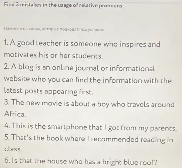 Find 3 mistakes in the usage of relative pronouns.
Haxmure Tre Hà cnosa, Koropble nopxopst nonycnoBMe
1. A good teacher is someone who inspires and
motivates his or her students.
2. A blog is an online journal or informational
website who you can find the information with the
latest posts appearing first.
3. The new movie is about a boy who travels around
Africa.
4.This is the smartphone that I got from my parents.
5. That's the book where I recommended reading in
class.
6. Is that the house who has a bright blue roof?