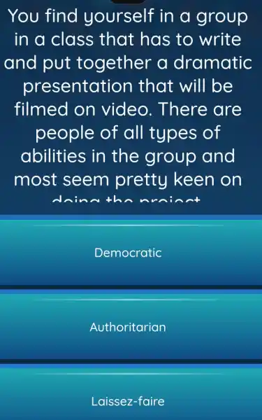 You find yourself in a group
in a class that has to write
and put together a dramatic
presentation that will be
filmed on video . There are
people of all types of
abilities in the group and
most seem pretty keen on
th
Democratic
Authoritarian
Laissez-faire