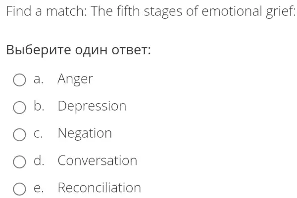 Find a match: Tl ne fifth sta ges of emotion.al grief:
Bbl6epu Te oAn H OTBe T:
a. Ang er
b. Depre ssion
C. Ne gation
d. Conve rsation
e. Rec oncilia tion