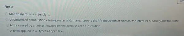 Fire is
Molten metal at a steel plant
Uncontrolled combustion causing material damage, harm to the life and health of citizens, the interests of society and the state
A fire caused by an object located on the premises of an institution
A term applied to all types of open fire.