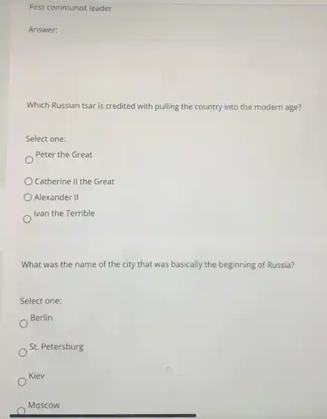 First communist leader
Answer: square 
Which Russian tsar is credited with pulling the country into the modern age?
Select one:
Peter the Great
) Catherine II the Great
Alexander II
Ivan the Terrible
What was the name of the city that was basically the beginning of Russia?
Select one:
Berlin
St. Petersburg
Kiev
Moscow