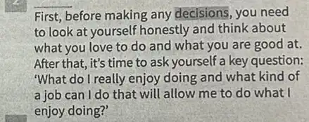 First, before making any decisions, you need
to look at yourself honestly and think about
what you love to do and what you are good at.
After that, it's time to ask yourself a key question:
"What do I really enjoy doing and what kind of
a job can I do that will allow me to do what I
enjoy doing?