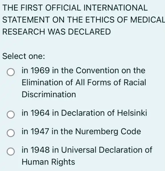 THE FIRST OFFICIAL INTERNATIONAL
STATEMENT ON THE ETHICS ; OF MEDICAL
RESEARCH I WAS DECL ARED
Select one:
in 1969 in the Convention on the
Elimination of All Forms of Racial
Discrimination
in 1964 in Declaration of Helsinki
in 1947 in the Nuremberg I Code
in 1948 in Universal Declaration of