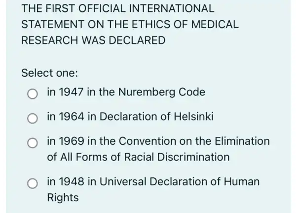 THE FIRST OFFICIAL INTERNATIONAL
STATEMENT ON THE ETHICS OF MEDICAL
RESEARCH WAS DECLARED
Select one:
in 1947 in the Nuremberg Code
in 1964 in Declaration of Helsinki
in 1969 in the Convention on the Elimination
of All Forms of Racial Discrimination
in 1948 in Universal Declaration of Human
Rights