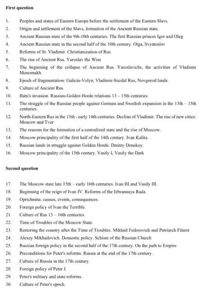 First question
1. Peoples and states of Eastern Europe before the settlement of the Eastern Slavs.
2. Origin and settlement of the Slavs, formation of the Ancient Russian state.
3. Ancient Russian state of the 9th-10th centuries The first Russian princes Igor and Oleg
4. Ancient Russian state in the second half of the 10th century. Olga, Syyatoslav
5. Reforms of St. Vladimir.Christianization of Rus
6. The rise of Ancient Rus. Yaroslav the Wise
7. The beginning of the collapse of Ancient Rus . Yaroslavichs, the activities of Vladimir
Monomakh.
8. Epoch of fragmentation: Galicia -Volyn, Vladimir-Suzdal Rus Novgorod lands.
9.	Culture of Ancient Rus.
10. Batt's invasion. Russian-Golden Horde relations 13-15th centuries.
11. The struggle of the Russian people against German and Swedish expansion in the 13th-15th
centuries.
12. North-Eastern Rus in the 13th - early 14th centuries. Decline of Vladimir The rise of new cities:
Moscow and Tver
13. The reasons for the formation of a centralized state and the rise of 'Moscow
14. Moscow principality of the first half of the 14th century. Ivan Kalita.
15. Russian lands in struggle against Golden Horde . Dmitry Donskoy.
16. Moscow principality of the 15th century. Vasily I,Vasily the Dark
Second question
17. The Moscow state late 15th - early 16th centuries. Ivan III and Vasily III.
18. Beginning of the reign of Ivan TV. Reforms of the Izbrannaya Rada
19. Oprichnina: causes, events , consequences.
20. Foreign policy of Ivan the Terrible.
21. Culture of Rus 13-16th centuries.
22. Time of Troubles of the Moscow State.
23. Restoring the country after the Time of Troubles Mikhail Fedorovich and Patriarch Filaret
24. Alexey Mikhailovich. Domestic policy. Schism of the Russian Church
25. Russian foreign policy in the second half of the 17th century. On the path to Empire
26. Preconditions for Peter's reforms Russia at the end of the 17th century.
27. Culture of Russia in the 17th century.