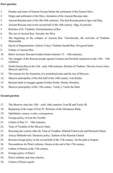 First question
1. Peoples and states of Eastern Europe before the settlement of the Eastern Slavs.
2. Origin and settlement of the Slavs, formation of the Ancient Russian state.
3. Ancient Russian state of the 9th-10th centuries. The first Russian princes Igor and Oleg
4. Ancient Russian state in the second half of the 10th century. Olga, Syyatoslav
5. Reforms of St. Vladimir Christianization of Rus
6. The rise of Ancient Rus. Yaroslav the Wise
7. The beginning of the collapse of Ancient Rus.Yaroslavichs, the activities of Vladimir
Monomakh.
8. Epoch of fragmentation: Galicia-Volyn , Vladimir-Suzdal Rus, Novgorod lands
9. Culture of Ancient Rus.
10. Batu's invasion. Russian-Golden Horde relations 13-15th centuries.
11. The struggle of the Russian people against German and Swedish expansion in the 13th-15th
centuries.
12. North-Eastern Rus in the 13th - early 14th centuries. Decline of Vladimir The rise of new cities:
Moscow and Tver
13. The reasons for the formation of a centralized state and the rise of Moscow
14. Moscow principality of the first half of the 14th century. Ivan Kalita.
15. Russian lands in struggle against Golden Horde. Dmitry Donskoy
16. Moscow principality of the 15th century. Vasily I,Vasily the Dark
Second question
17. The Moscow state late 15th - early 16th centuries. Ivan III and Vasily III.
18. Beginning of the reign of Ivan IV. Reforms of the Izbrannaya Rada.
19. Oprichnina: causes, events, consequences.
20. Foreign policy of Ivan the Terrible.
21. Culture of Rus 13-16th centuries
22. Time of Troubles of the Moscow State.
23. Restoring the country after the Time of Troubles Mikhail Fedorovich and Patriarch Filaret
24. Alexcy Mikhailovich. Domestic policy.Schism of the Russian Church
25. Russian foreign policy in the second half of the 17th century. On the path to Empire
26. Preconditions for Peter's reforms Russia at the end of the 17th century.
27. Culture of Russia in the 17th century.
28. Foreign policy of Peter I.
29. Peter's military and state reforms.