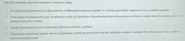 The first similarity theorem (Newton's theorem) states:
If a physical phenomenon is described by a differential equations system, it is always possibleTto represent it as a similarity equation
If the physical phenomena are completely similar, all quantities characterizing these phenomena must be in certain ratios for similar points and
similar moments in time
Similar phenomena have numerically identical similarity numbers
Those phenomena are similar whose uniqueness conditions are similar and the similarity numbers, compiled from the unique-ness conditions,
are numerically equal