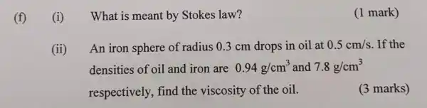 (f)
(i)
What is meant by Stokes law?
(1 mark)
(ii) An iron sphere of radius 0.3 cm drops in oil at 0.5cm/s . If the
densities of oil and iron are 0.94g/cm^3 and 7.8g/cm^3
respectively , find the viscosity of the oil.
(3 marks)