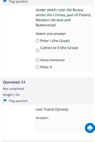 Flag question
Question 21
Under which ruler did Russia
annex the Crimea , part of Poland,
Western Ukraine and
Byelorussia?
Select one answer:
Peter I (the Great)
Catherine II (the Great)
Anna Ivanovna
Peter II
Last Tsarist Dynasty
Answer:
square