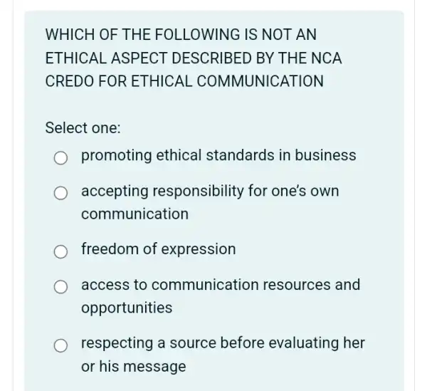 WHICH OF THE FO LLOWI NG IS N OTAN
ETHIC AL ASPECT D ESCRIBED BY THE N CA
CREDO FOR ET HICAL COMM NUNICAT ION
Select one:
promoting ethical standards in business
accepting responsibility for one's own
communication
freedom of expression
access to communication resources and
opportunities
respecting a source before evaluating her
or his message