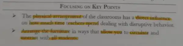 FOCUSING ON KEY POINTS
i The physical arrangement of the classrooms has a direct influence
on how much time teachers spend dealing with disruptive behavior.
Arrange the furniture in ways that allowyou to circulate and
interact with all students