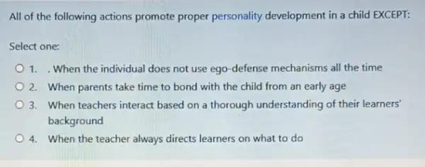 All of the following actions promote proper personality development in a child EXCEPT:
Select one:
1. When the individual does not use ego -defense mechanisms all the time
2. When parents take time to bond with the child from an early age
3. When teachers interact based on a thorough understanding of their learners
background
4. When the teacher always directs learners on what to do