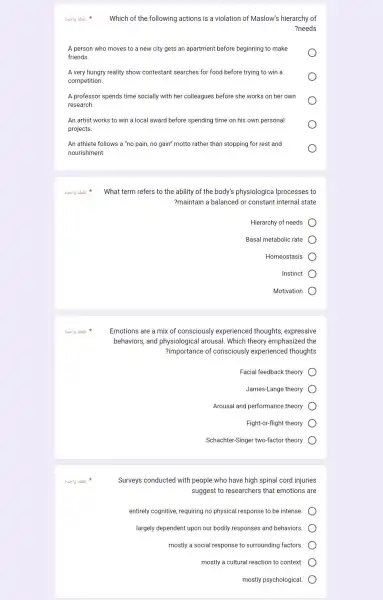 Which of the following actions is a violation of Maslow's hierarchy of
?needs
A person who moves to a new city gets an apartment before beginning to make
friends.
A very hungry reality show contestant searches for food before trying to win a
competition.
A professor spends time socially with her colleagues before she works on her own
research.
An artist works to win a local award before spending time on his own personal
projects.
An athlete follows a "no pain, no gain"motto rather than stopping for rest and
nourishment.
8.519 abai
8.519 abai
8.019 abai
3uslg abai
What term refers to the ability of the body's physiologica Iprocesses to
?maintain a balanced or constant internal state
Hierarchy of needs
Basal metabolic rate
Homeostasis
Instinct
Motivation
Emotions are a mix of consciously experienced thoughts, expressive
behaviors, and arousal. Which theory emphasized the
?importance of consciously experienced thoughts
Facial feedback theory
James-Lange theory
Arousal and performance theory
Fight-or-flight theory
Schachter-Singer two-factor theory
Surveys conducted with people who have high spinal cord injuries
suggest to researchers that emotions are
entirely cognitive, requiring no physical response to be intense.
largely dependent upon our bodily responses and behaviors.
mostly a social response to surrounding factors.
mostly a cultural reaction to context.
mostly psychological.