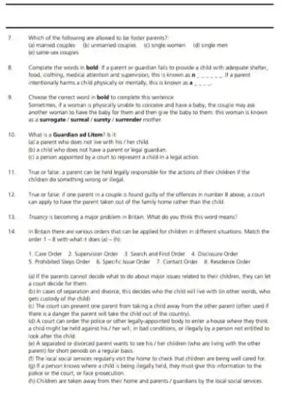 __
Which of the following are allowed to be foster parents?
(a) married couples (b)unmarried couples (c) single women (d) sngle men
(e) same-sex couples
B. Complete the words in bold if a parent or quardian fals to provide a child with adequate shelter,
food, cothing, medical attention and supervision, this is known as n __ it a parent
intentionaly harms achid physicaly or mentally, this is known as a
9
Choose the correct word in bold to complete this sentence:
Sometimes, if a woman is physically unable to conceive and have a baby, the couple may ask
another woman to have the baby for them and then give the baby to them; this woman is known
as a surrogate /surreal / surety/surrender mother.
10. What is a Guardian ad Litem? Is it
(a) a parent who does not live with his / her child
(b) a child who does not have a parent or legal guardan.
(c) a person appointed by a court to represent a child in a legal action
11. True or false: a parent can be held legally responsible for the actions of their children if the
children do something wrong or illegal
12 True or false: if one parent, in a couple is found guality of the offences in number 8 above, a court
can apply to have the parent taken out of the family home rather than the child
13. Truancy is becoming a major problem in Britain What do you think this word means?
14 In Britan there are various orders that can be applied for children in different situations. Match the
order 1-8 with what it does (a)-(b)
1. Care Order 2. Supervision Order 3 Search and Find Order 4. Diuclosure Order
5. Prohibited Steps Order 6. Specific hsue Order 7. Contact Order 8. Residence Order
(a) if the parents cannot decide what to do about major issues related to their children they can let
a court decide for them
(b) in cases of separation and divorce, this decides who the child will live with On other words, who
gets custody of the child)
(c) The court can prevent one parent from taking a chid away from the other parent (often used if
there is a danger the parent will take the child out of the country).
(d) A court can order the police or other legally-appointed body to enter a house where they think
a chid might be held against his /her wI, in bad conditions, or llegally by a person not entited to
look after the child
(e) A separated or divorced parent wants to see his / her children (who are lving with the other
parent) for short periods on a regular basis
(f) The local socal services regularly ws't the home to check that children are being wel cared for
(g) If a person knows where a child is being lilegaly held, they must give this information to the
police or the court or face prosecution.
(h) Children are taken away from their home and parents/guardians by the local social services.