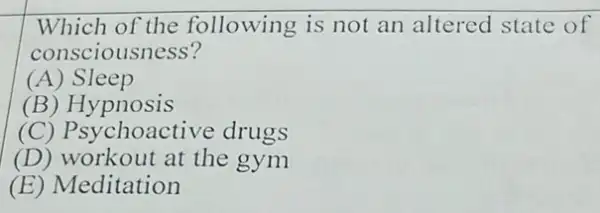 Which of the following is not an altered state of
consciousness?
(A) Sleep
(B) Hypnosis
(C) Psy choactive drugs
(D) workout at the gym
(E) Meditation