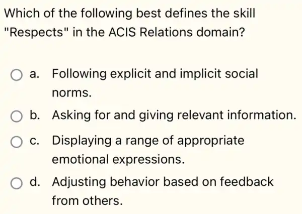 Which of the following best defines the skill
"Respects" in the ACIS Relations domain?
a. Following explicit and implicit social
norms.
b. Asking for and giving I relevant information.
c. Displaying a range of appropriate
emotional expressions.
d. Adjusting I behavior based on feedback
from others.