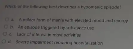 Which of the following best describes a hypomanic episode?
a. A milder form of mania with elevated mood and energy
b. An episode triggered by substance use
c. Lack of interest in most activities
d. Severe impairment requiring hospitalization