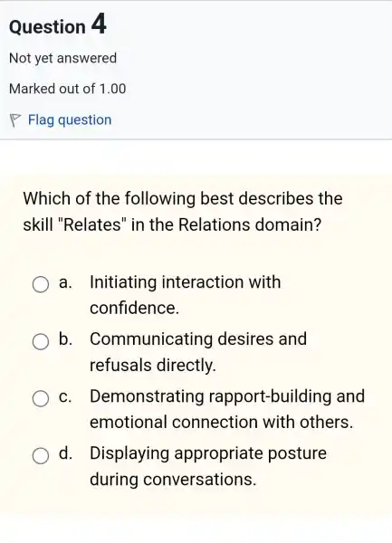 Which of the following best describes ; the
skill "Relates" in the Relations domain?
a Initiating interaction with
confidence.
b Communicating I desires and
refusals directly.
C . Demonstratinc rapport-building and
emotional connection with others.
d. I Displaying appropriate posture
during conversations.