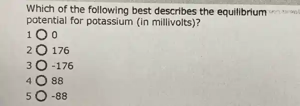 Which of the following best the equilibrium
potential for potassium (in millivolts)?
1 o
2 176
3 -176
4 88
5 -88