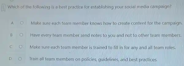 Which of the following is a best practice for establishing your social media campaign?
A	Make sure each team member knows how to create content for the campaign.
B	Have every team member send notes to you and not to other team members.
C	Make sure each team member is trained to fill in for any and all team roles.
Train all team members on policies, guidelines, and best practices.