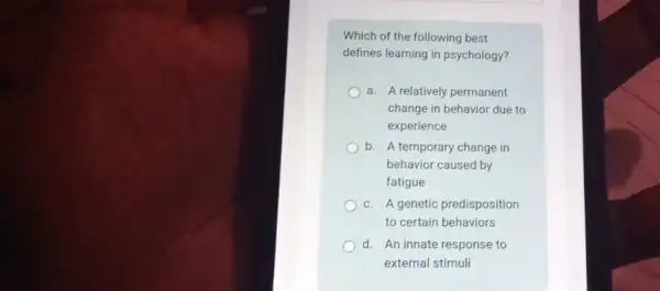 Which of the following best
defines learning in psychology?
a. A relatively permanent
change in behavior due to
experience
b. A temporary change in
behavior caused by
fatigue
c. A genetic predisposition
to certain behaviors
d. An innate response to
external stimuli