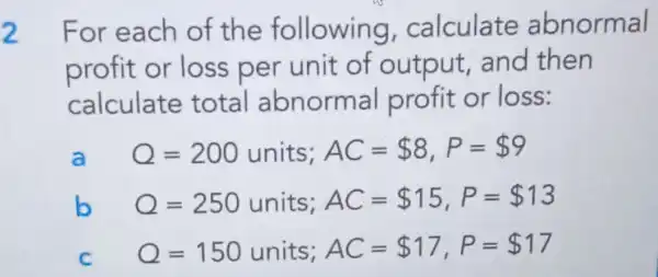 For each of the following calculate abnormal
profit or loss per unit of output and then
calculate total abnorma I profit or loss:
Q=200units;AC= 8,P= 9
Q=250units;AC= 15,P= 13
Q=150units;AC= 17,P= 17