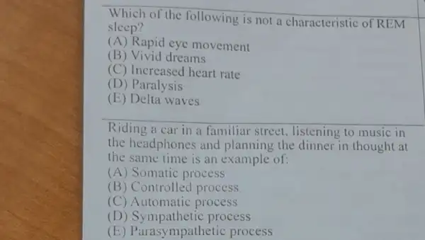 Which of the following is not a characteristic of REM
sleep?
(A) Rapid eye movement
(B) Vivid dreams
(C) Increased heart rate
(D) Paralysis
(E) Delta waves
Riding a car in a familiar street , listening to music in
the headphones and planning the dinner in thought at
the same time is an example of:
(A) Somatic process
(B) Controlled process
(C) Automatic process
(D) Sympathetic process
(E) Parasy mpathetic process