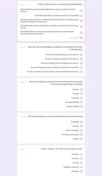 ?Which of the following is an example of the primacyeffect
Remembering the most important assignment you have to complete for school
tomorrow
Remembering the skills you learned early in life, such as walking
Remembering the last thing your English teacher talked about in class yesterday , but
nothing from earlier in the class period
Remembering the names of the first two co-workers you met on the first day of your
new job
Remembering that your clocks must be moved ahead one hour when daylight
savings time begins in the spring
Busylg abait Which of the following is the best term for mental activities associated
8. 19 abas
does Hermann Ebbinghaus 'forgetting curve showabout the nature
?of storage decay
The rate of forgetting increases as time goes on.
The rate of forgetting decreases as time goes on.
The rate of forgetting does not change as time goes on.
The rate of forgetting varies according to the motivation of the learner.
The rate of forgetting varies according to the emotional state of the learner.
?with remembering , thinking, and knowing
Cognition
Concepts
Prototypes
Convergent thinking
Divergent thinking
8.519 abai ?Producing valuable and novel ideas best defines which of the following
Prototypin
Cognition
Intrinsic motivatior
Venturesome personality
Creativity
?Chair,""freedom," and "ball" are all examples of what"
Phonemes
Heuristics
Concepts
Telegraphic utterances
Prototypes