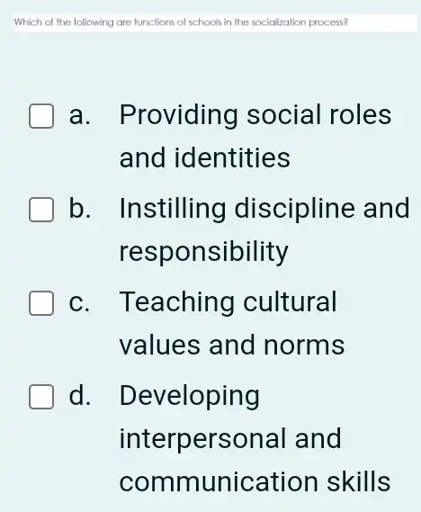 Which of the following are functions of schools in the socialization process?
a. Providing social roles
and identities
b. Instilling discipline and
respor sibility
c. Teaching cultural
values and norms
d. Developing
interpersonal and