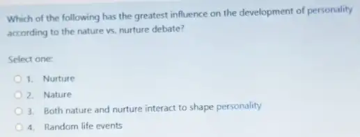 Which of the following has the greatest influence on the development of personality
according to the nature vs. nurture debate?
Select one:
1. Nurture
2. Nature
3. Both nature and nurture interact to shape personality
4. Random life events