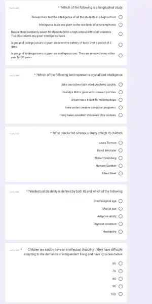 ?Which of the following is a longitudinal study
Researchers test the intelligence of all the students in a high school.
Intelligence tests are given to the residents of a nursing home.
Researche rs randomly select 50 students from a high school with ) 2000 students.
The 50 students are given intelligence tests.
A group of college juniors is given an extensive battery of tests over a period of 2
days.
A group of kindergartners is given an intelligence test . They are retested every other
year for 30 years.
3.019 abi
8. 19 abai
?Which of the following best represents crystallized intelligence
Jake can solve math word problems quickly.
Grandpa Milt is good at crossword puzzles.
Aliyah has a knack for training dogs.
Anna writes creative computer programs.
Heng bakes excellent chocolate chip cookies.
?Who conducted a famous study of high IQ children
Lewis Terman
David Wechsler
Robert Sternberg
Howard Gardner
Alfred Binet
?Intellectual disability is defined by both 1Q and which of the following
Chronological age
Mental age
Adaptive ability
Physical condition
Heritability
Children are said to have an intellectual disability if they have difficulty
adapting to the demands of independent living and have IQ scores below
60.
70.
80.
90
100