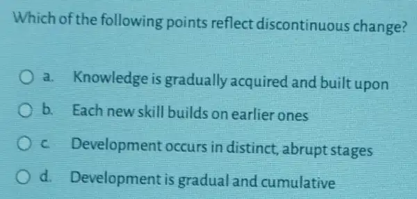 Which of the following points reflect discontinuc us change?
a.knowledge is gradually acquired and built upon
b. Each new skill builds on earlier ones
c Developme nt occurs in distinct , abrupt stages
d. Development is gradual and cumulative