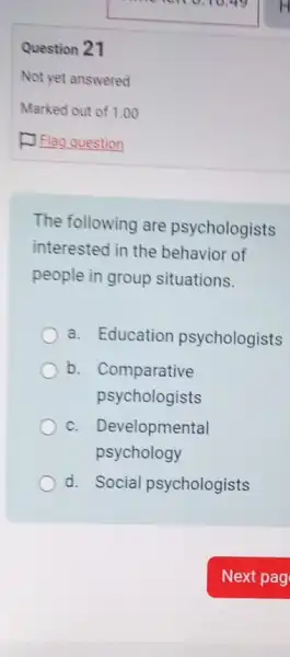 The following are psychologists
interested in the of
people in group situations.
a. Education psychologists
b. Comparative
psychologists
C. . Developmental
psychology
d. Social psychologists