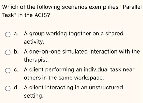 Which of the following scenarios exemplifies "Parallel
Task" in the ACIS?
a. A group working together on a shared
activity.
b. A one-on -one simulated interaction with the
therapist.
c. A client performing an individual task near
others in the same workspace.
d. A client interacting in an unstructured
setting.