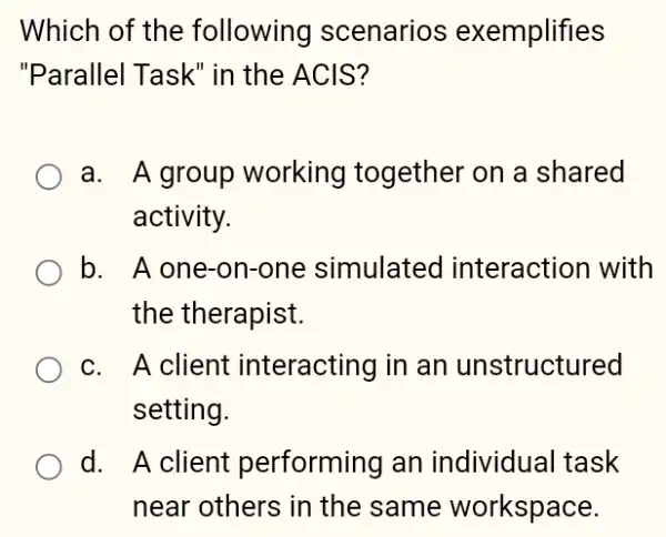 Which of the following scenarios exemplifies
"Parallel Task" in the ACIS?
a. A group working together on a shared
activity.
b. A one-on-one simulated interaction with
the therapist.
c. A client interacting in an unstructured
setting.
d. A client performing an individual task
near others in the same workspace.