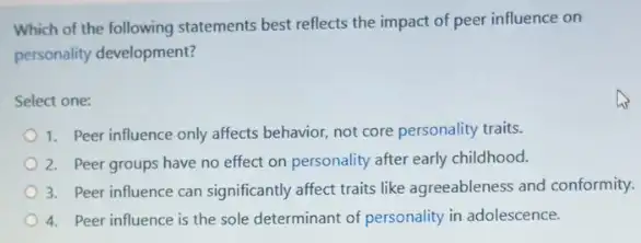 Which of the following statements best reflects the impact of peer influence on
personality development?
Select one:
1. Peer influence only affects behavior, not core personality traits.
2. Peer groups have no effect on personality after early childhood.
3. Peer influence can significantly affect traits like agreeableness and conformity.
4. Peer influence is the sole determinant of personality in adolescence.