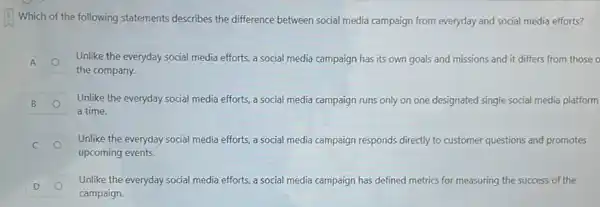 Which of the following statements describes the difference between social media campaign from everyday and social media efforts?
A A
Unlike the everyday social media efforts, a social media campaign has its own goals and missions and it differs from those o
the company.
B B
Unlike the everyday social media efforts, a social media campaign runs only on one designated single social media platform
a time.
C
Unlike the everyday social media efforts, a social media campaign responds directly to customer questions and promotes
upcoming events.
D D
Unlike the everyday social media efforts, a social media campaign has defined metrics for measuring the success of the
campaign.