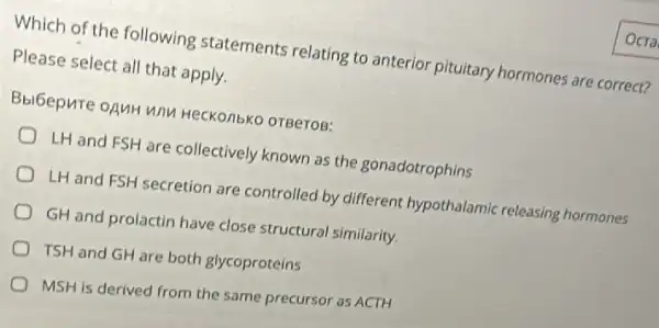 Which of the following statements relating to anterior pituitary hormones are correct?
Please select all that apply.
BbiGepure onuH unu HecKonbko orBeros:
LH and FSH are collectively known as the gonadotrophins
LH and FSH secretion are controlled by different hypothalamic releasing hormones
GH and prolactin have close structural similarity.
TSH and GH are both glycoproteins
MSH is derived from the same precursor as ACTH