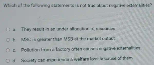 Which of the following statements is not true about negative externalities?
a. They result in an under-alloc ation of resources
b. MSC is greater than MSB at the market output
c. Pollution from a factory often causes negative externalities
d. Society can experience a welfare loss because of them