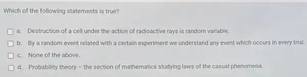 Which of the following statements is true?
a. Destruction of a cell under the action of radioactive rays is random variable.
D b. By a random event related with a certain experiment we understand any event which occurs in every trial.
D c. None of the above.
D d. Probability theory-the section of mathematics studying laws of the casual phenomena.