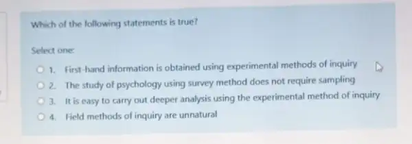 Which of the following statements is true?
Select one:
1. First-hand information is obtained using experimental methods of inquiry
2. The study of psychology using survey method does not require sampling
3. It is easy to carry out deeper analysis using the experimental method of inquiry
4. Field methods of inquiry are unnatural