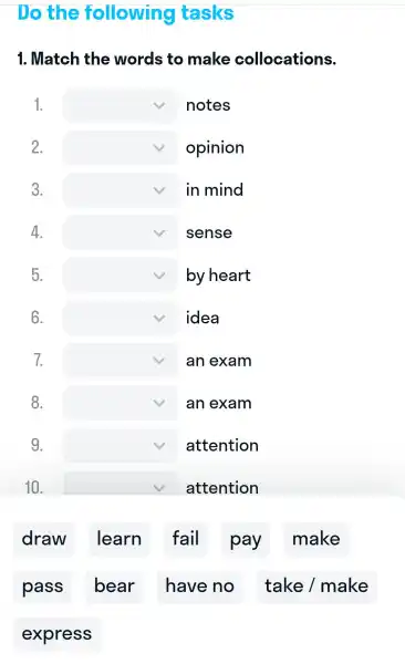 Do the following tasks
1.. Match the words to make collocations.
1. square  notes
2. square  opinion
3. square  in mind
4. square  sense
5. square  by heart
6. square  idea
7. square  an exam
8. square  an exam
9. square  attention
10. square  attention
draw I learn fail pay make
pass ; bear . I have no I take /make
exp ress