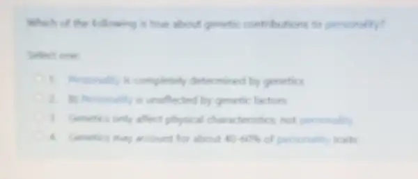 Which of the following is true about genetic contributions to personality?
Select one
1. Personality is completely determined by genetics
2. B) Personality is unaffected by genetic factors
3. Genetics only affect physical characteristics, not personality
4. Genetics may account for about 40-60%  of personality traits